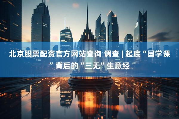 北京股票配资官方网站查询 调查 | 起底“国学课”背后的“三无”生意经