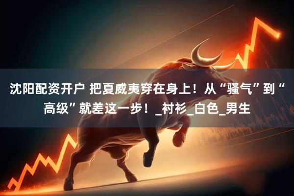 沈阳配资开户 把夏威夷穿在身上！从“骚气”到“高级”就差这一步！_衬衫_白色_男生