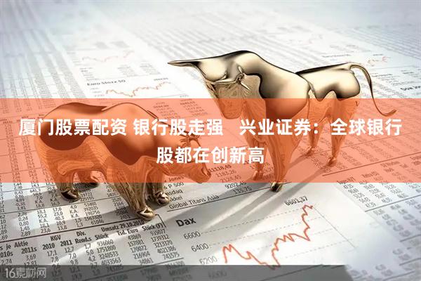 厦门股票配资 银行股走强   兴业证券：全球银行股都在创新高