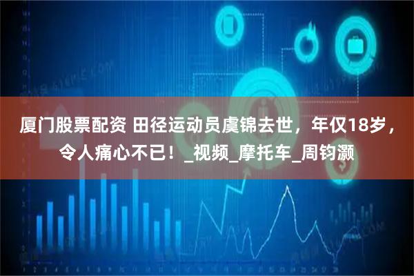 厦门股票配资 田径运动员虞锦去世，年仅18岁，令人痛心不已！_视频_摩托车_周钧灏