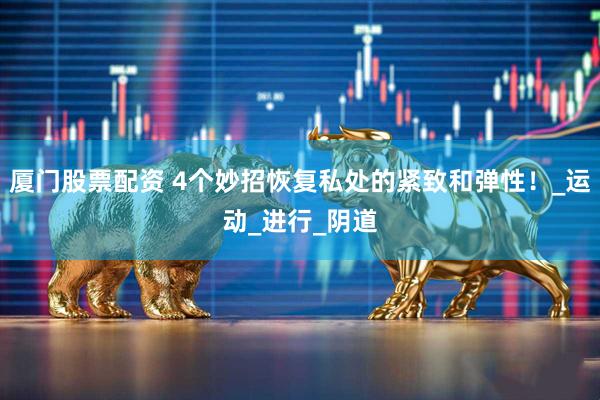 厦门股票配资 4个妙招恢复私处的紧致和弹性！_运动_进行_阴道