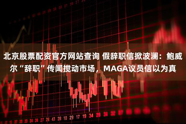 北京股票配资官方网站查询 假辞职信掀波澜：鲍威尔“辞职”传闻搅动市场，MAGA议员信以为真