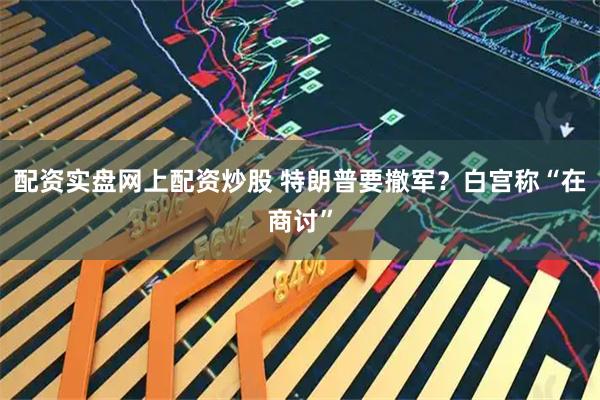 配资实盘网上配资炒股 特朗普要撤军？白宫称“在商讨”