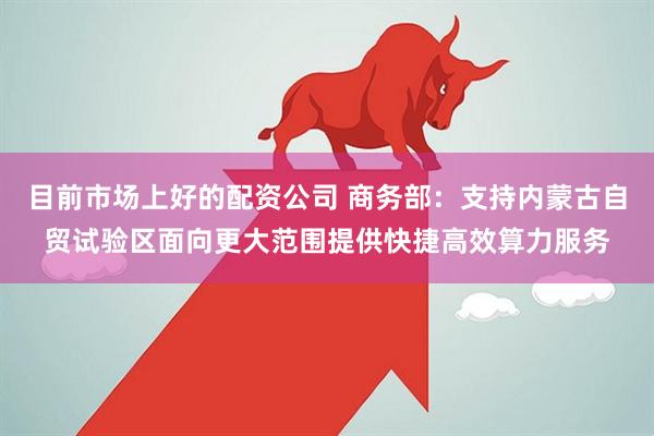 目前市场上好的配资公司 商务部：支持内蒙古自贸试验区面向更大范围提供快捷高效算力服务
