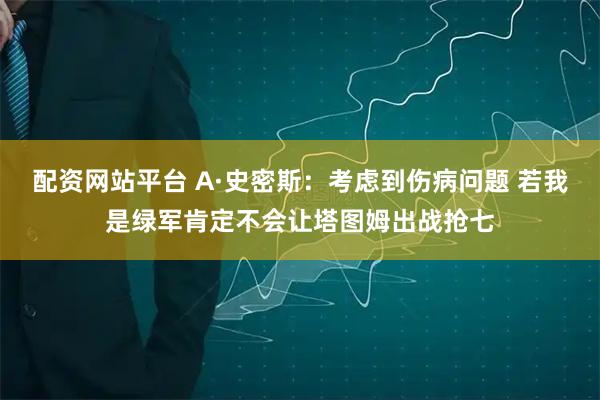 配资网站平台 A·史密斯：考虑到伤病问题 若我是绿军肯定不会让塔图姆出战抢七