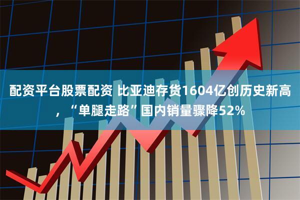配资平台股票配资 比亚迪存货1604亿创历史新高，“单腿走路”国内销量骤降52%