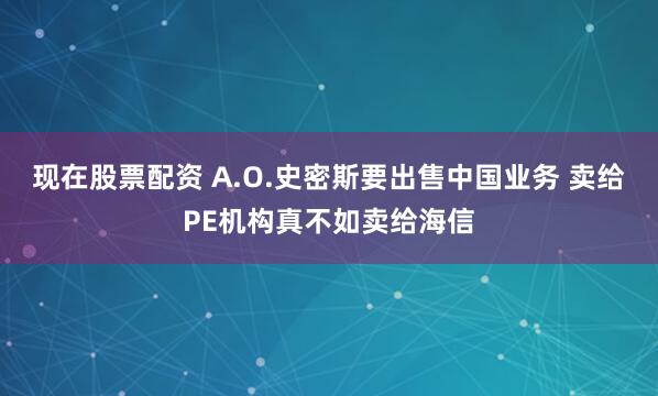 现在股票配资 A.O.史密斯要出售中国业务 卖给PE机构真不如卖给海信
