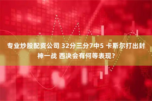 专业炒股配资公司 32分三分7中5 卡斯尔打出封神一战 西决会有何等表现？