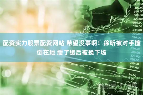配资实力股票配资网站 希望没事啊！徐昕被对手撞倒在地 缓了缓后被换下场