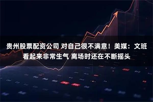 贵州股票配资公司 对自己很不满意！美媒：文班看起来非常生气 离场时还在不断摇头