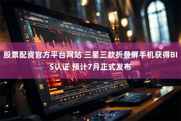 股票配资官方平台网站 三星三款折叠屏手机获得BIS认证 预计7月正式发布